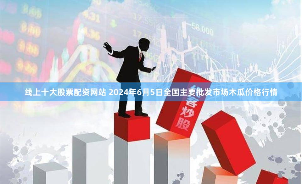 线上十大股票配资网站 2024年6月5日全国主要批发市场木瓜价格行情