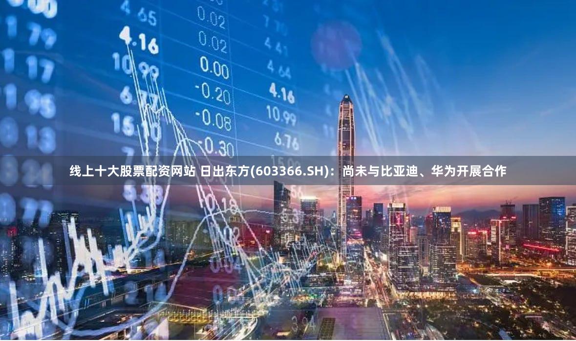 线上十大股票配资网站 日出东方(603366.SH)：尚未与比亚迪、华为开展合作