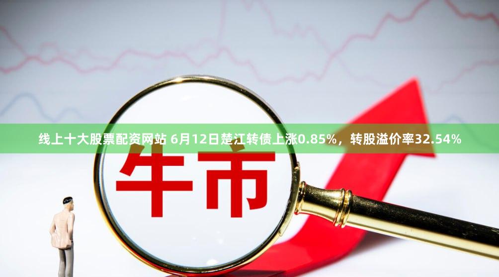 线上十大股票配资网站 6月12日楚江转债上涨0.85%，转股溢价率32.54%