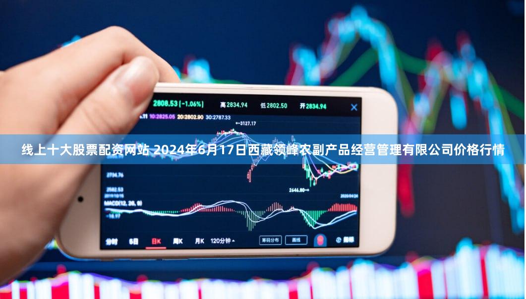 线上十大股票配资网站 2024年6月17日西藏领峰农副产品经营管理有限公司价格行情