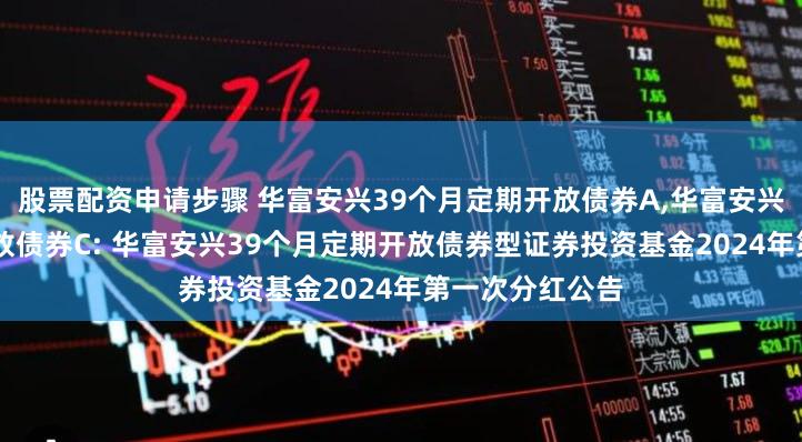 股票配资申请步骤 华富安兴39个月定期开放债券A,华富安兴39个月定期开放债券C: 华富安兴39个月定期开放债券型证券投资基金2024年第一次分红公告