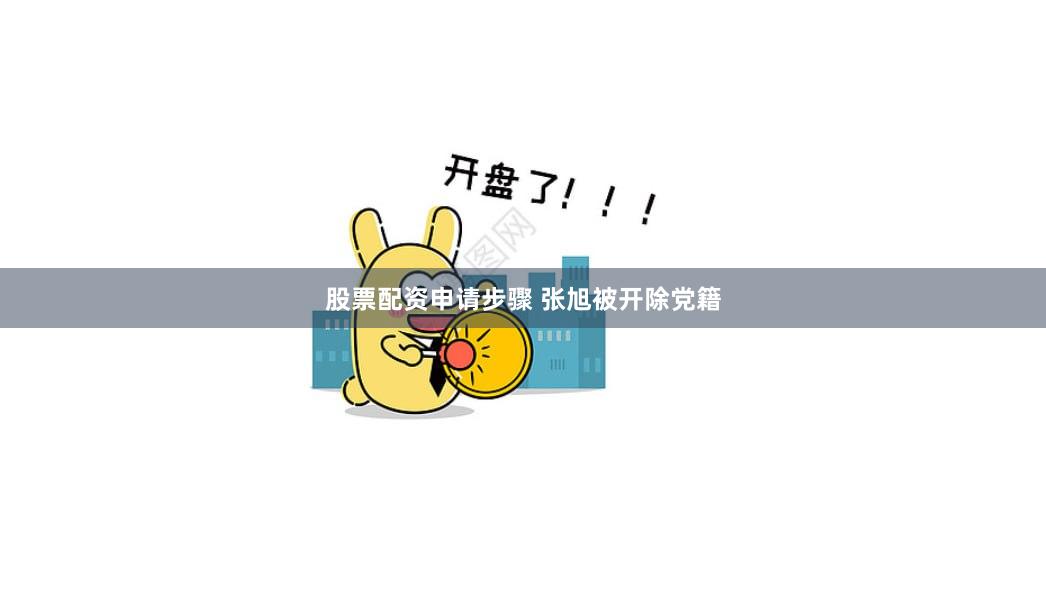 股票配资申请步骤 张旭被开除党籍