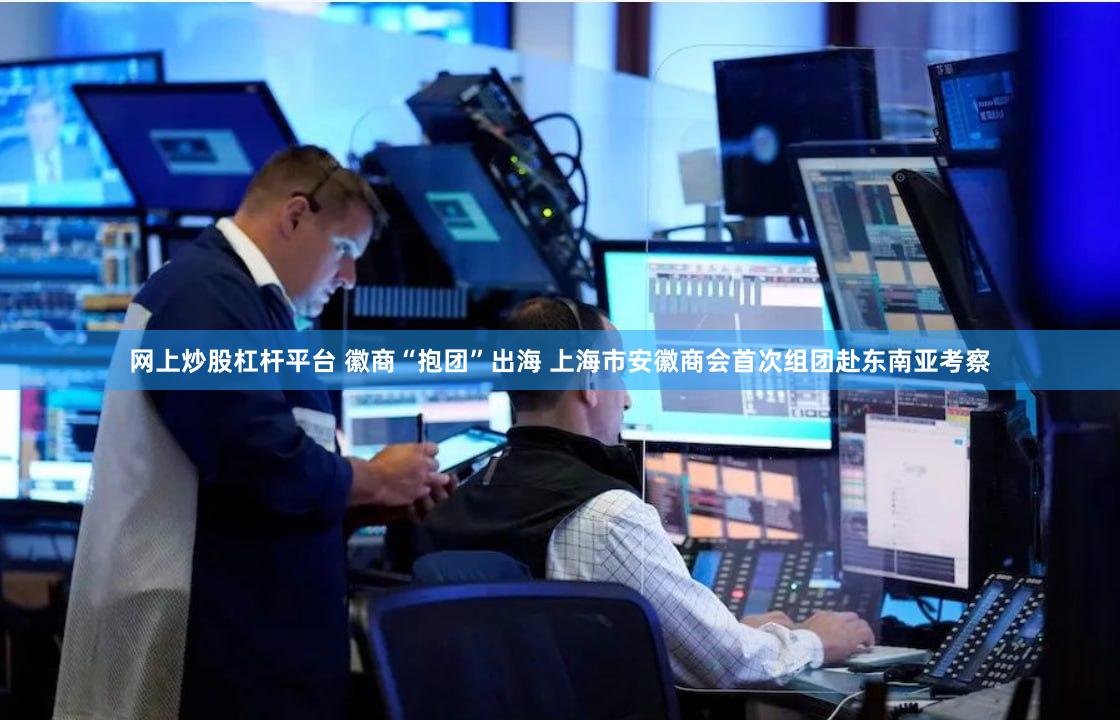 网上炒股杠杆平台 徽商“抱团”出海 上海市安徽商会首次组团赴东南亚考察