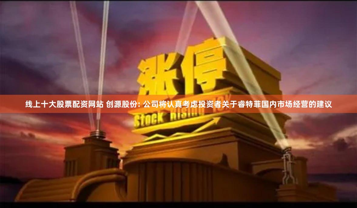 线上十大股票配资网站 创源股份: 公司将认真考虑投资者关于睿特菲国内市场经营的建议