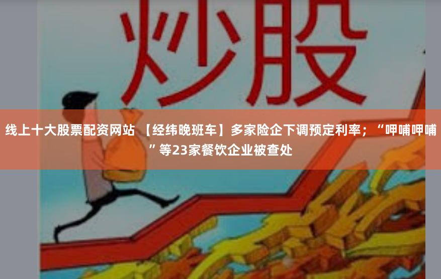 线上十大股票配资网站 【经纬晚班车】多家险企下调预定利率；“呷哺呷哺”等23家餐饮企业被查处