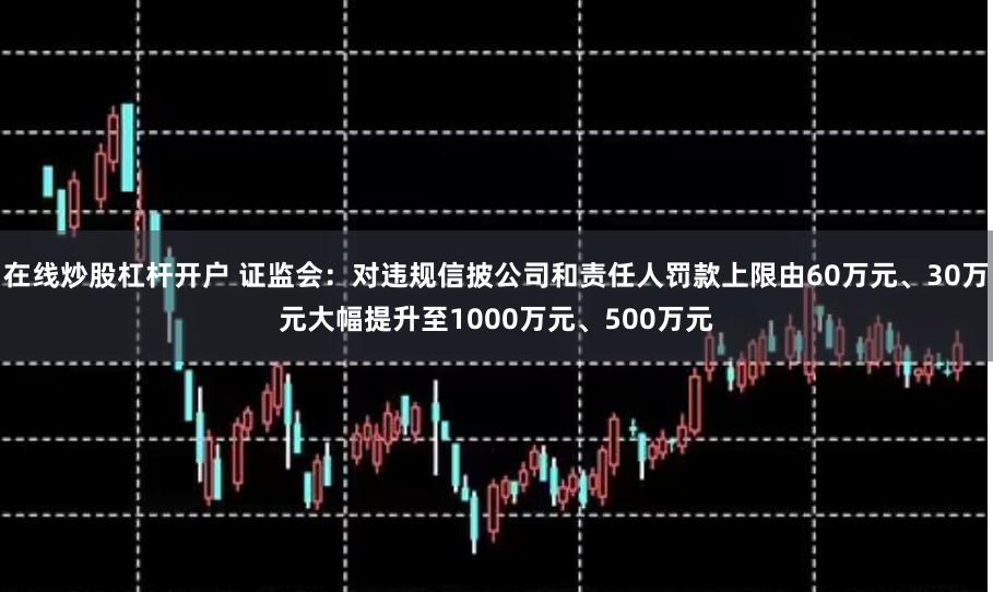 在线炒股杠杆开户 证监会：对违规信披公司和责任人罚款上限由60万元、30万元大幅提升至1000万元、500万元