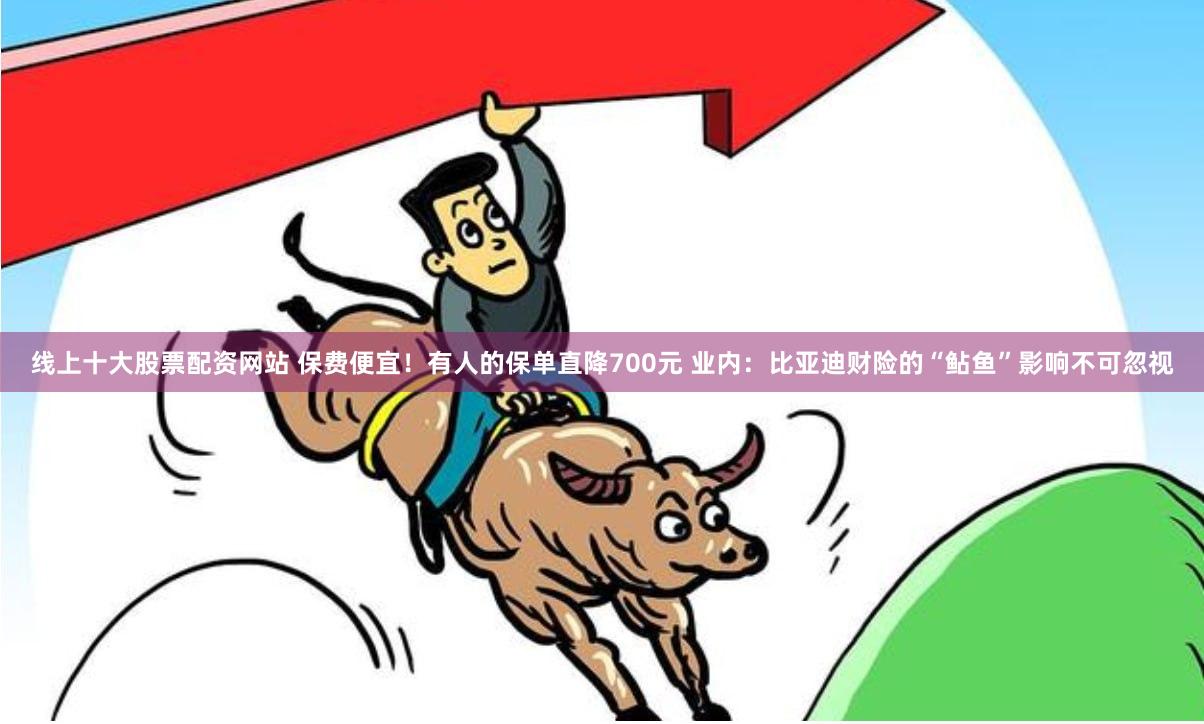 线上十大股票配资网站 保费便宜！有人的保单直降700元 业内：比亚迪财险的“鲇鱼”影响不可忽视