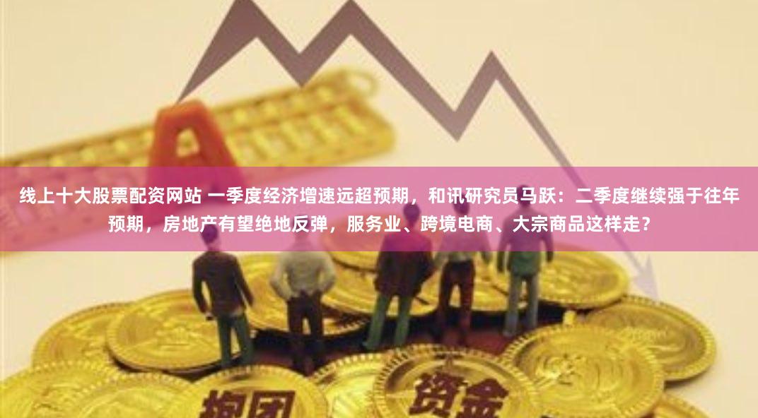 线上十大股票配资网站 一季度经济增速远超预期，和讯研究员马跃：二季度继续强于往年预期，房地产有望绝地反弹，服务业、跨境电商、大宗商品这样走？