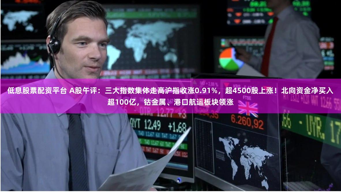 低息股票配资平台 A股午评：三大指数集体走高沪指收涨0.91%，超4500股上涨！北向资金净买入超100亿，钴金属、港口航运板块领涨