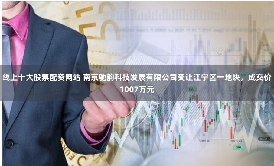 线上十大股票配资网站 南京驰韵科技发展有限公司受让江宁区一地块，成交价1007万元
