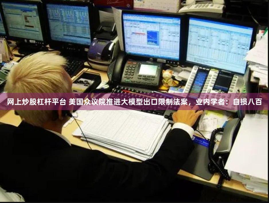 网上炒股杠杆平台 美国众议院推进大模型出口限制法案，业内学者：自损八百