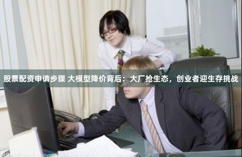 股票配资申请步骤 大模型降价背后：大厂抢生态，创业者迎生存挑战
