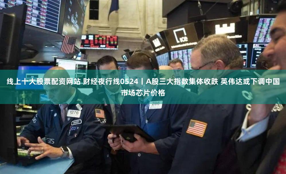 线上十大股票配资网站 财经夜行线0524丨A股三大指数集体收跌 英伟达或下调中国市场芯片价格