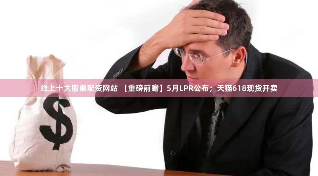 线上十大股票配资网站 【重磅前瞻】5月LPR公布；天猫618现货开卖