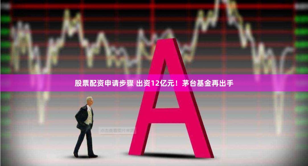 股票配资申请步骤 出资12亿元！茅台基金再出手