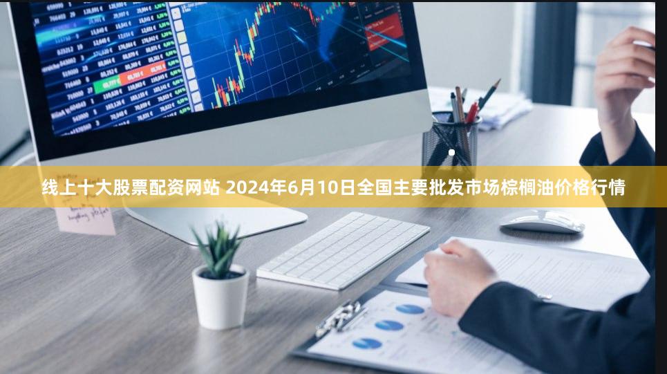 线上十大股票配资网站 2024年6月10日全国主要批发市场棕榈油价格行情