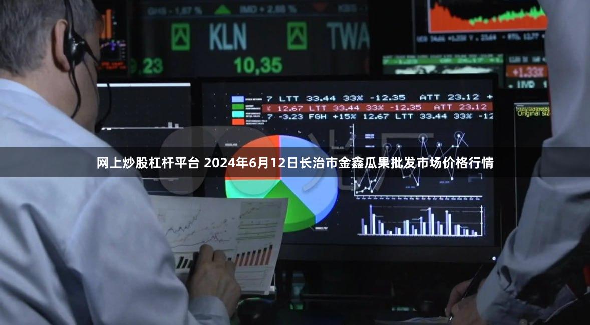 网上炒股杠杆平台 2024年6月12日长治市金鑫瓜果批发市场价格行情