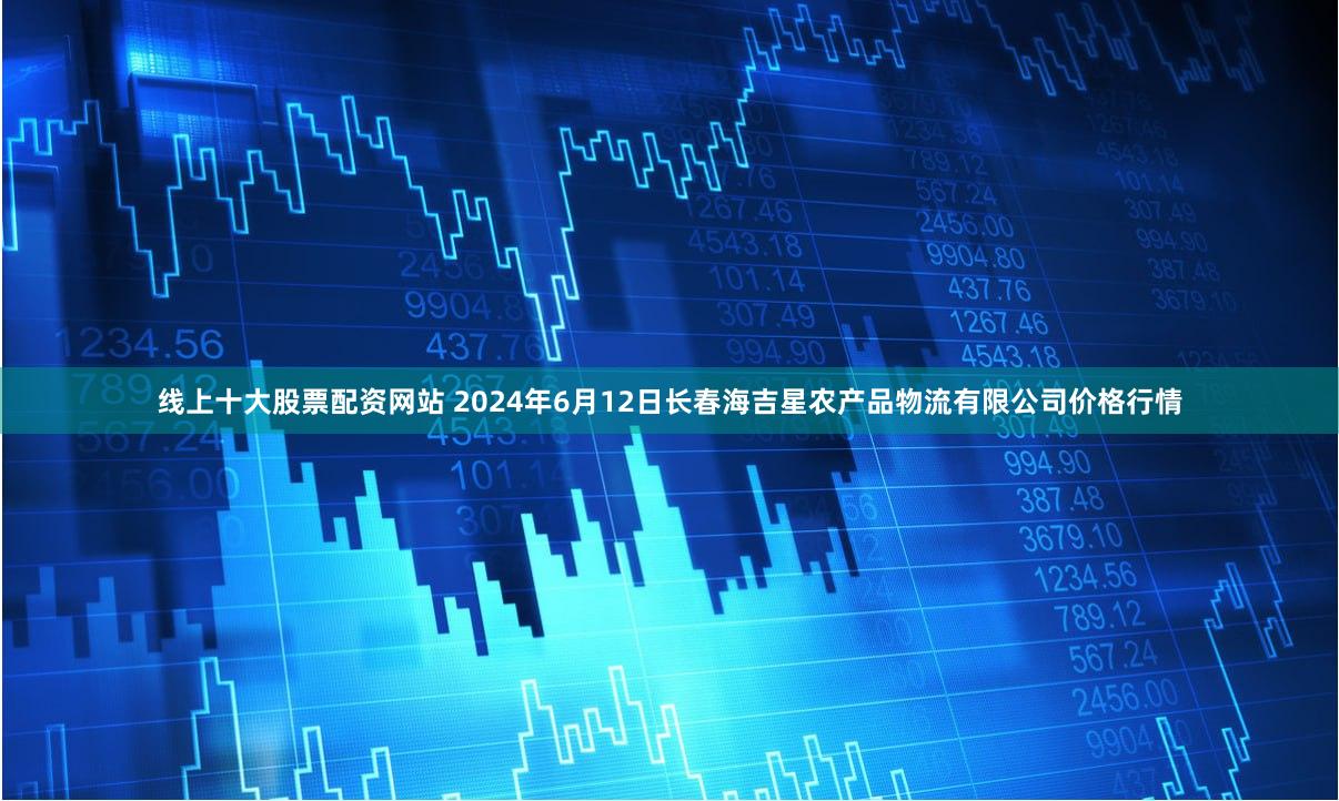线上十大股票配资网站 2024年6月12日长春海吉星农产品物流有限公司价格行情