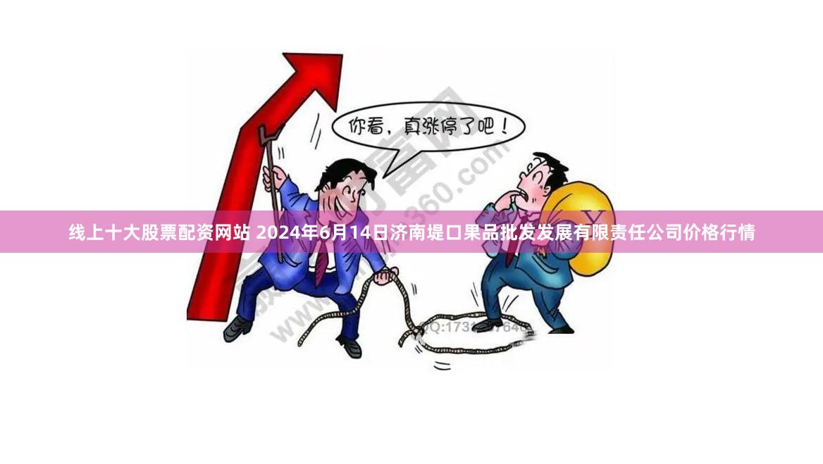 线上十大股票配资网站 2024年6月14日济南堤口果品批发发展有限责任公司价格行情