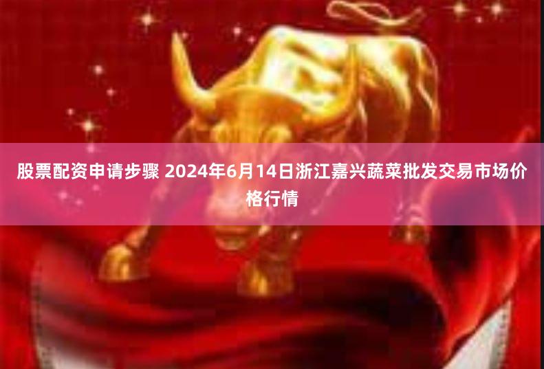 股票配资申请步骤 2024年6月14日浙江嘉兴蔬菜批发交易市场价格行情