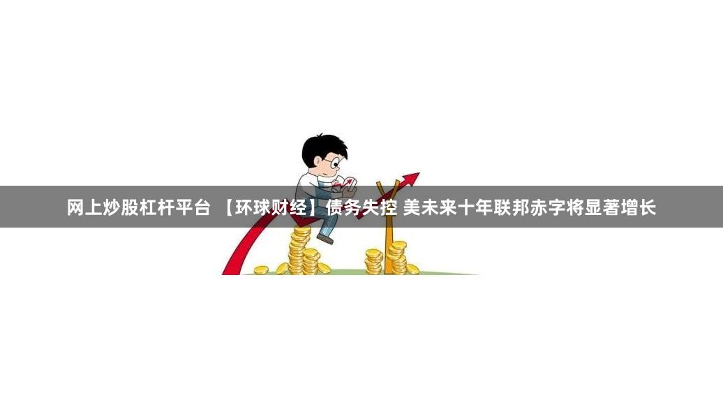 网上炒股杠杆平台 【环球财经】债务失控 美未来十年联邦赤字将显著增长