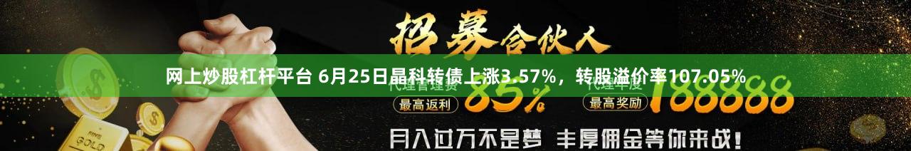 网上炒股杠杆平台 6月25日晶科转债上涨3.57%，转股溢价率107.05%
