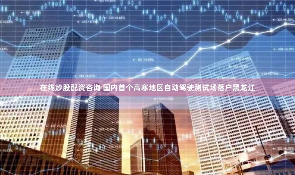 在线炒股配资咨询 国内首个高寒地区自动驾驶测试场落户黑龙江