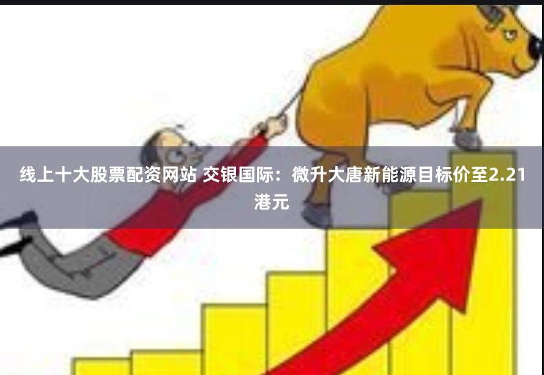 线上十大股票配资网站 交银国际：微升大唐新能源目标价至2.21港元