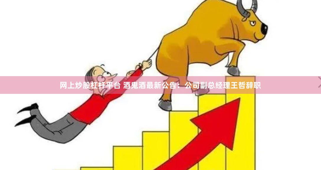 网上炒股杠杆平台 酒鬼酒最新公告：公司副总经理王哲辞职