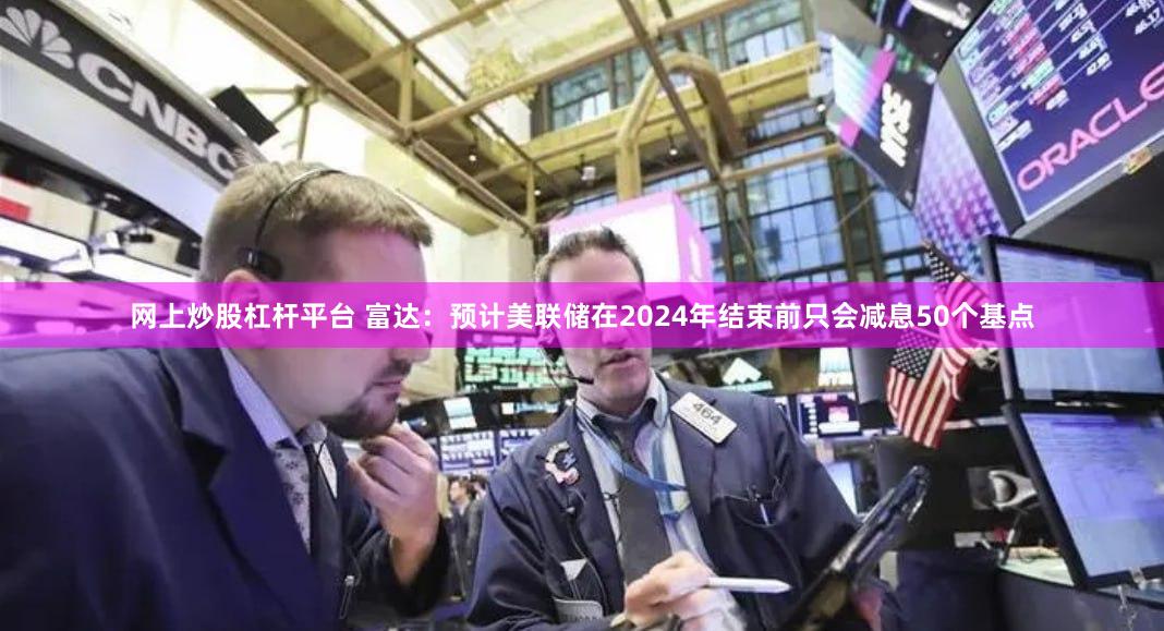 网上炒股杠杆平台 富达：预计美联储在2024年结束前只会减息50个基点