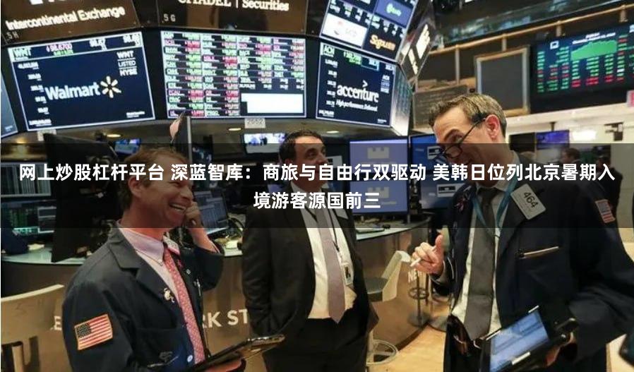 网上炒股杠杆平台 深蓝智库：商旅与自由行双驱动 美韩日位列北京暑期入境游客源国前三
