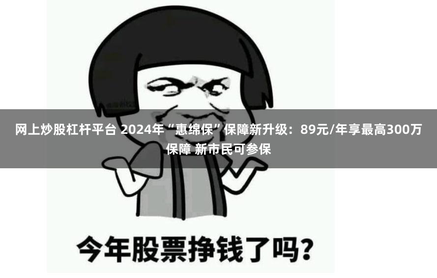 网上炒股杠杆平台 2024年“惠绵保”保障新升级：89元/年享最高300万保障 新市民可参保