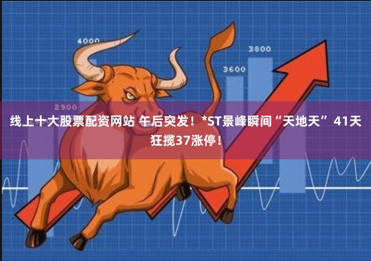 线上十大股票配资网站 午后突发！*ST景峰瞬间“天地天” 41天狂揽37涨停！