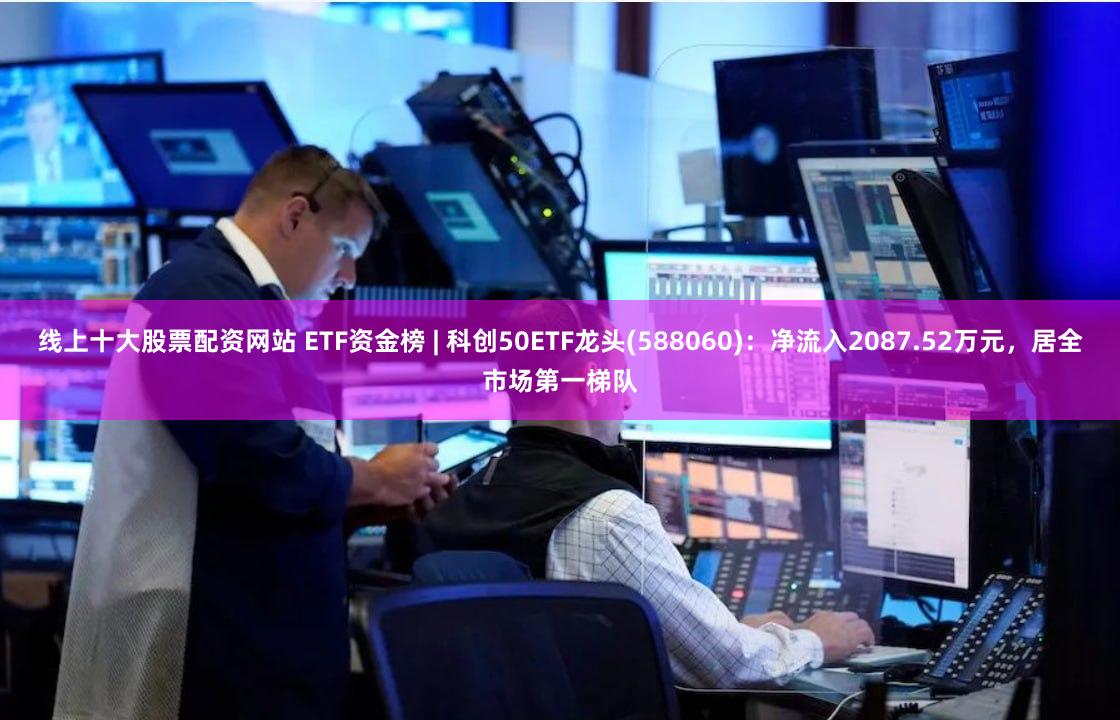 线上十大股票配资网站 ETF资金榜 | 科创50ETF龙头(588060)：净流入2087.52万元，居全市场第一梯队
