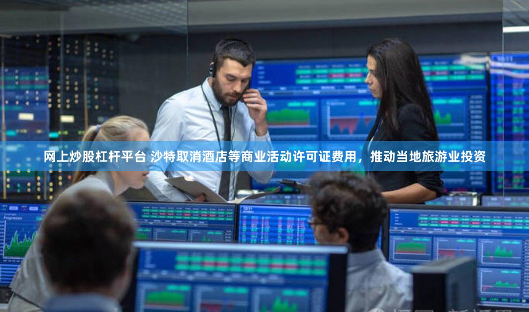 网上炒股杠杆平台 沙特取消酒店等商业活动许可证费用，推动当地旅游业投资
