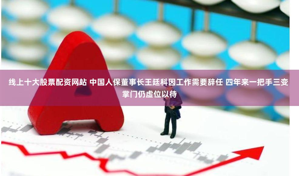 线上十大股票配资网站 中国人保董事长王廷科因工作需要辞任 四年来一把手三变 掌门仍虚位以待
