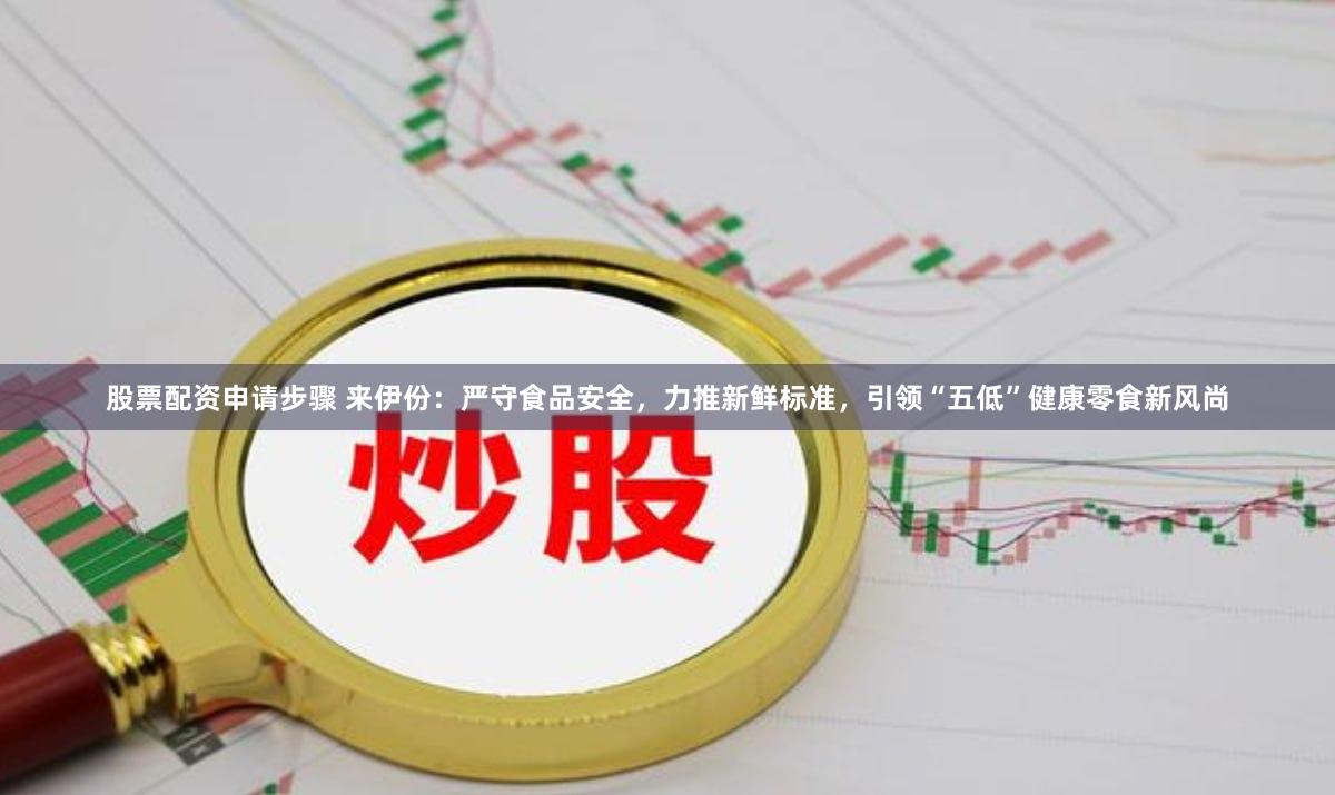 股票配资申请步骤 来伊份：严守食品安全，力推新鲜标准，引领“五低”健康零食新风尚