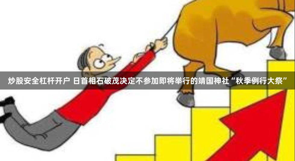 炒股安全杠杆开户 日首相石破茂决定不参加即将举行的靖国神社“秋季例行大祭”