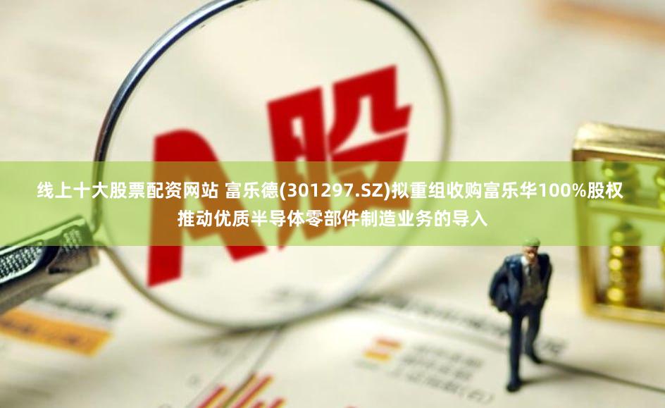 线上十大股票配资网站 富乐德(301297.SZ)拟重组收购富乐华100%股权 推动优质半导体零部件制造业务的导入