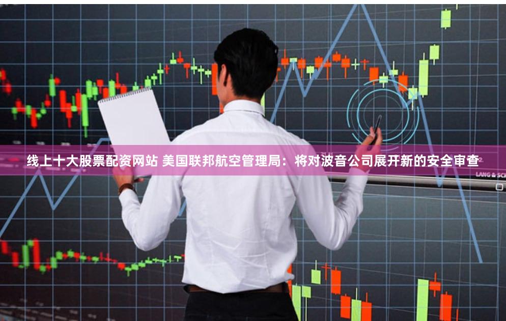 线上十大股票配资网站 美国联邦航空管理局：将对波音公司展开新的安全审查
