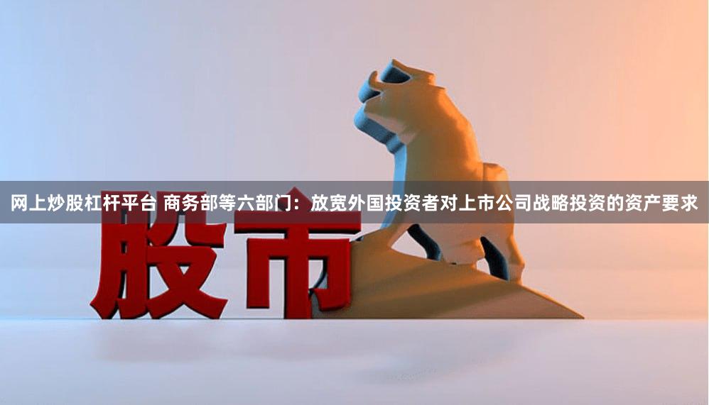 网上炒股杠杆平台 商务部等六部门：放宽外国投资者对上市公司战略投资的资产要求