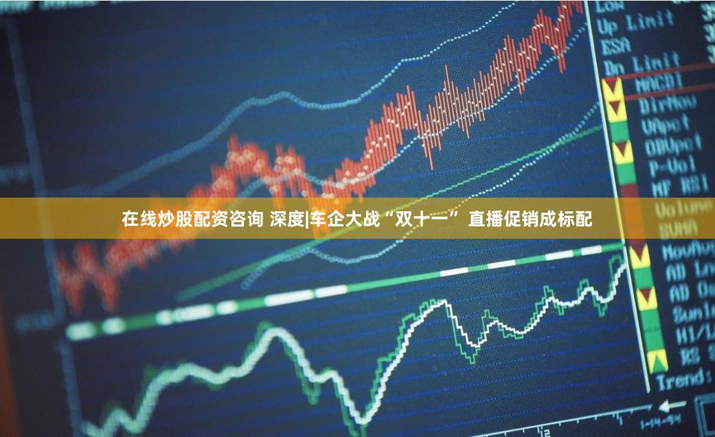在线炒股配资咨询 深度|车企大战“双十一” 直播促销成标配