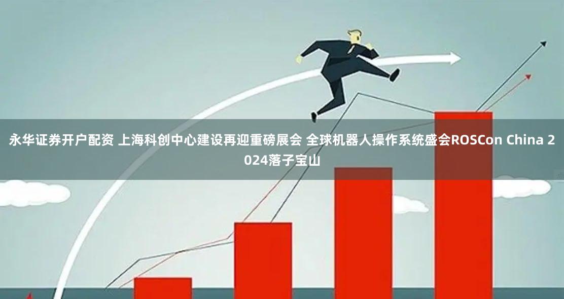 永华证券开户配资 上海科创中心建设再迎重磅展会 全球机器人操作系统盛会ROSCon China 2024落子宝山