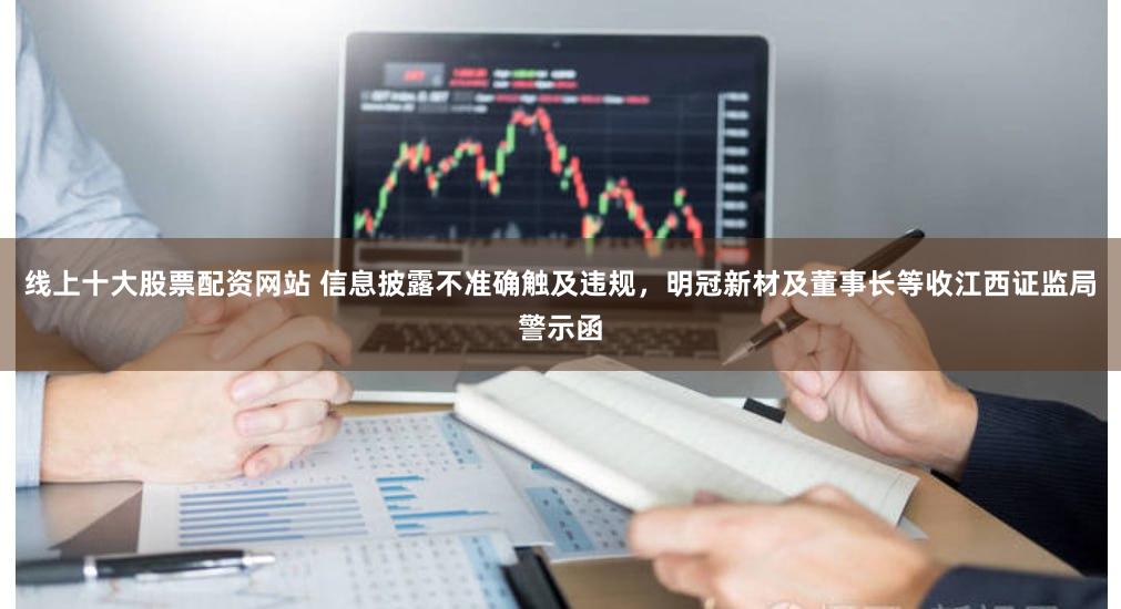 线上十大股票配资网站 信息披露不准确触及违规，明冠新材及董事长等收江西证监局警示函