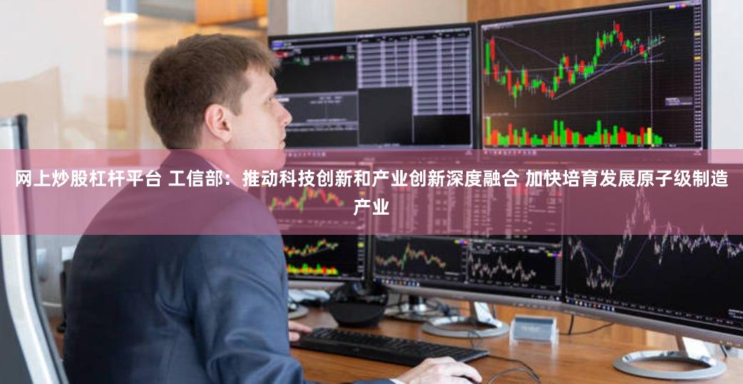 网上炒股杠杆平台 工信部：推动科技创新和产业创新深度融合 加快培育发展原子级制造产业