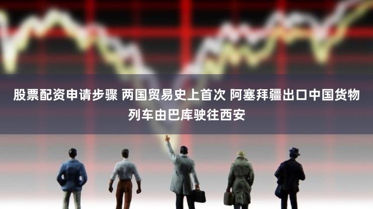 股票配资申请步骤 两国贸易史上首次 阿塞拜疆出口中国货物列车由巴库驶往西安