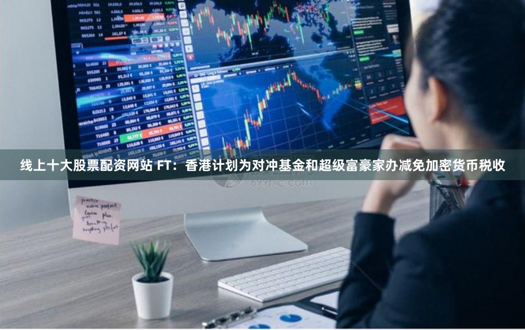 线上十大股票配资网站 FT：香港计划为对冲基金和超级富豪家办减免加密货币税收