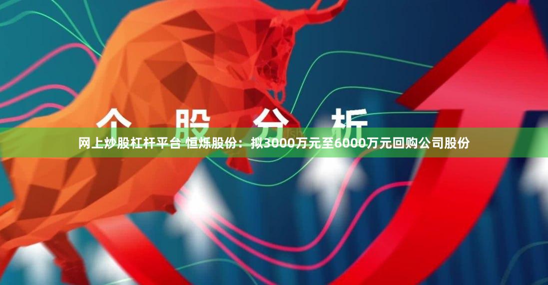 网上炒股杠杆平台 恒烁股份：拟3000万元至6000万元回购公司股份