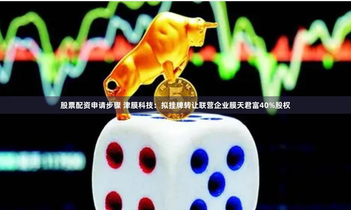 股票配资申请步骤 津膜科技：拟挂牌转让联营企业膜天君富40%股权