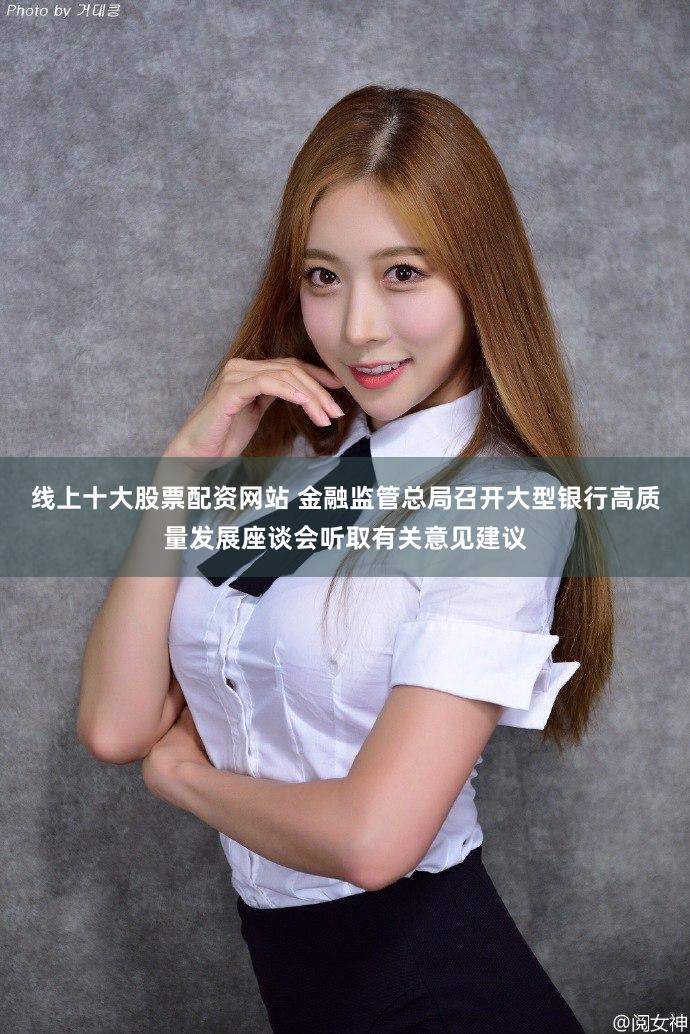 线上十大股票配资网站 金融监管总局召开大型银行高质量发展座谈会听取有关意见建议